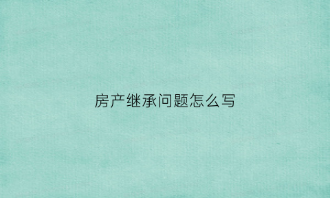 房产继承问题怎么写(房产继承怎么写遗嘱)