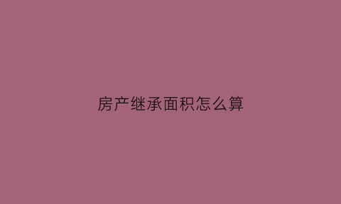 房产继承面积怎么算(房产继承面积怎么算的)