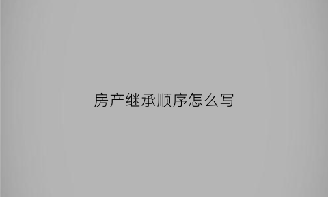 房产继承顺序怎么写(房产继承顺序怎么写好)