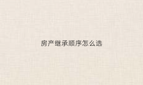 房产继承顺序怎么选(房产继承的顺位)
