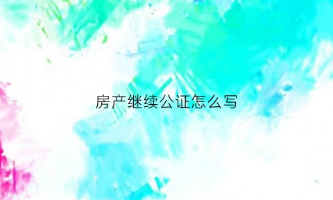 房产继续公证怎么写(房产继续公证怎么写范文)