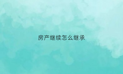 房产继续怎么继承(房产继承的步骤)