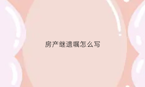 房产继遗嘱怎么写(房产继承遗嘱怎么写才有效范文参考)