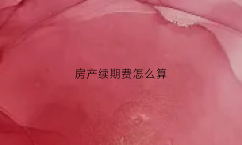 房产续期费怎么算(房产续期费用)