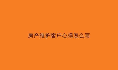 房产维护客户心得怎么写(房产维护老客户小妙招)