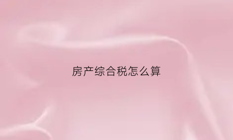 房产综合税怎么算(房子综合税怎么算的)