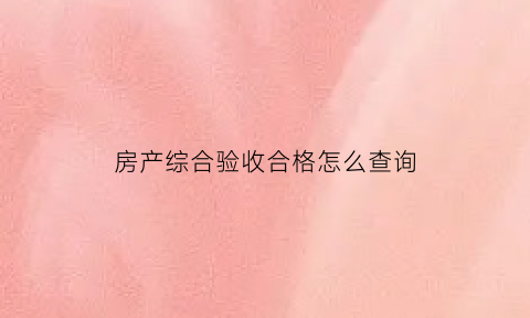 房产综合验收合格怎么查询(商品房综合验收查询)