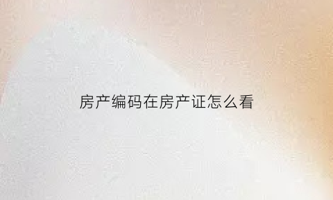 房产编码在房产证怎么看(房产证的编码在哪看)