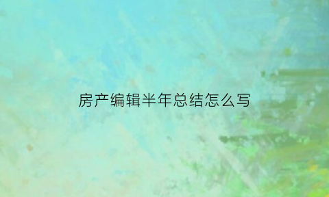 房产编辑半年总结怎么写(房产半年度总结怎么写)