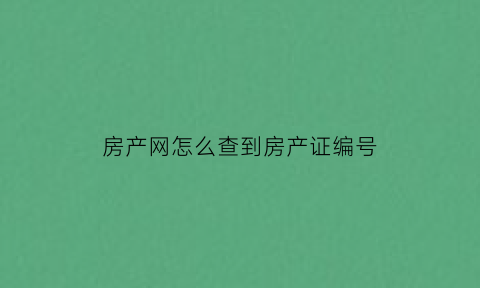 房产网怎么查到房产证编号(如何通过房产证编号查询房屋信息)