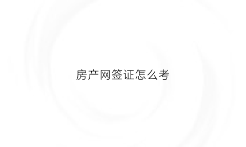 房产网签证怎么考(房产网签证办理需要什么)