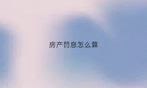 房产罚息怎么算(房产罚息怎么算出来的)