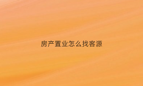 房产置业怎么找客源(置业顾问房地产找客户的软件)