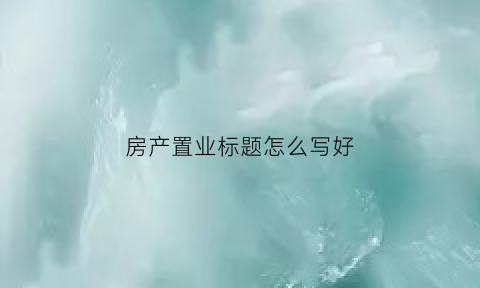 房产置业标题怎么写好(置业方案)