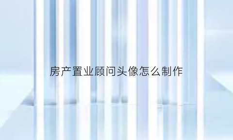房产置业顾问头像怎么制作(房产置业顾问名片设计)
