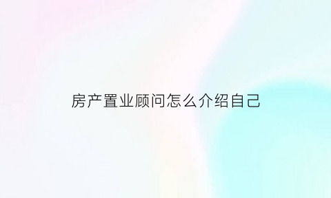 房产置业顾问怎么介绍自己(房产置业顾问说辞)