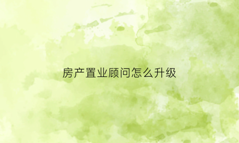 房产置业顾问怎么升级(房产置业顾问要考什么证)