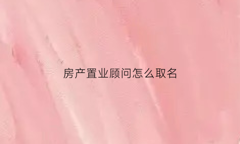 房产置业顾问怎么取名(房产置业顾问取名大全寓意)