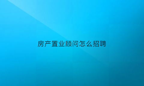 房产置业顾问怎么招聘(房产置业顾问招聘广告词)