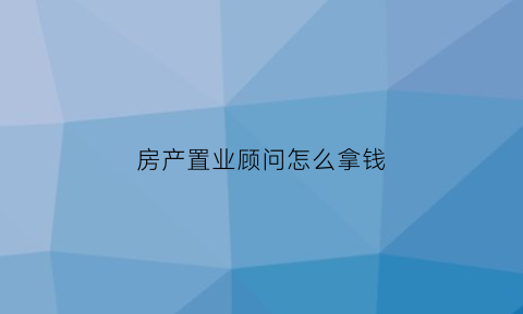 房产置业顾问怎么拿钱(房产置业顾问一般提成多少)
