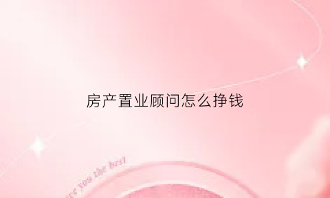 房产置业顾问怎么挣钱(房产置业顾问赚钱吗)