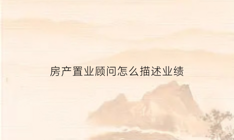 房产置业顾问怎么描述业绩(置业顾问的业绩描述)