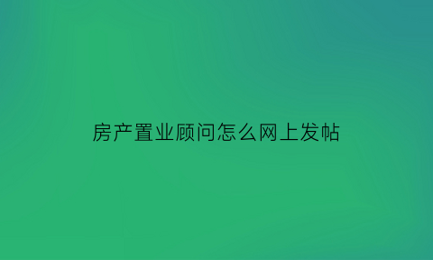 房产置业顾问怎么网上发帖(房产置业顾问说辞)