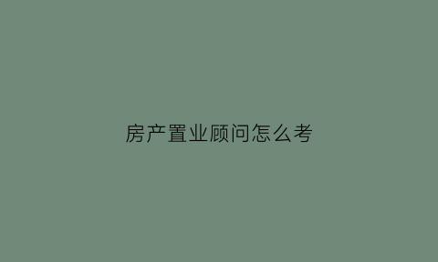房产置业顾问怎么考(房产置业顾问应聘须知)