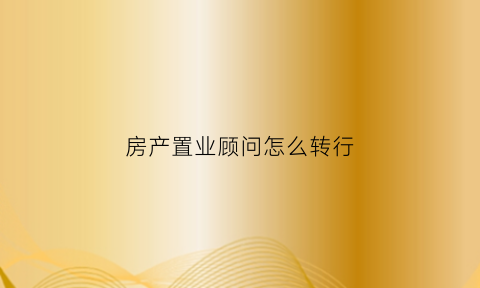 房产置业顾问怎么转行(房产置业顾问好不好做)