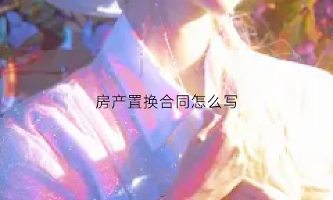 房产置换合同怎么写(房屋置换协议书注意事项)