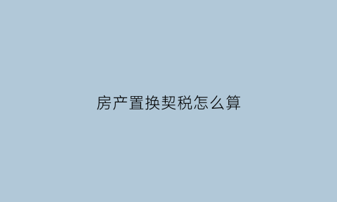 房产置换契税怎么算(房产置换税费)