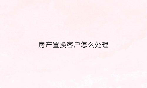 房产置换客户怎么处理(房屋置换业务)
