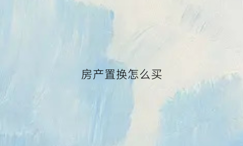 房产置换怎么买(房产置换流程及费用)