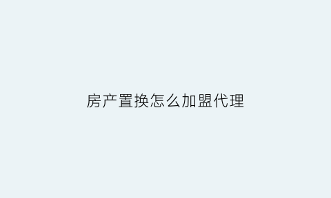 房产置换怎么加盟代理(房产置换怎么加盟代理公司)