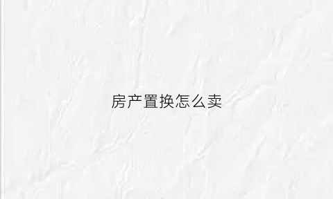 房产置换怎么卖(房产置换过户流程)