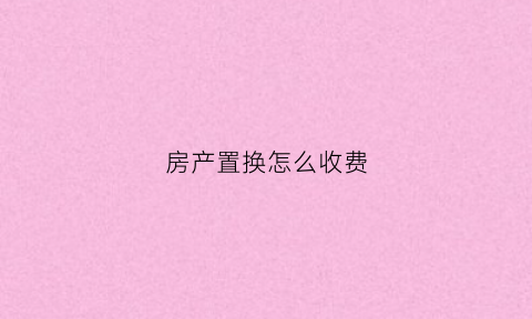 房产置换怎么收费(房产置换费用)