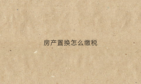 房产置换怎么缴税(房产置换的税费)