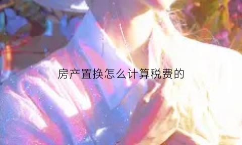 房产置换怎么计算税费的(房产置换费用)