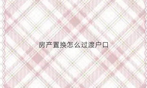 房产置换怎么过渡户口(房屋置换户口怎么办)