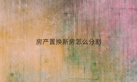 房产置换新房怎么分割(置换房子的流程是什么)