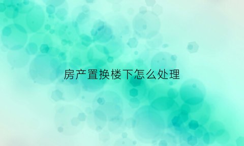 房产置换楼下怎么处理(房屋置换后可以过户吗)