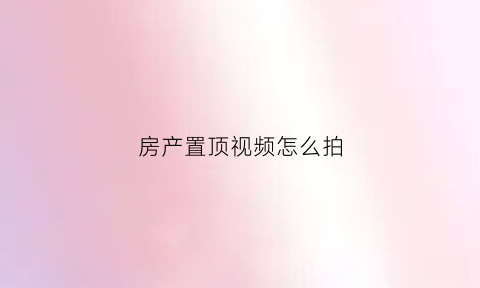 房产置顶视频怎么拍(房产置顶是什么意思)