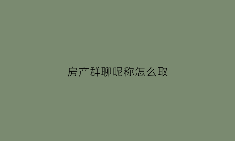 房产群聊昵称怎么取(房产群聊名称)