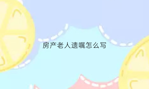 房产老人遗嘱怎么写(房产老人遗嘱怎么写范本)