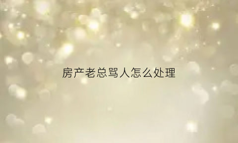 房产老总骂人怎么处理(房产老总猝死)