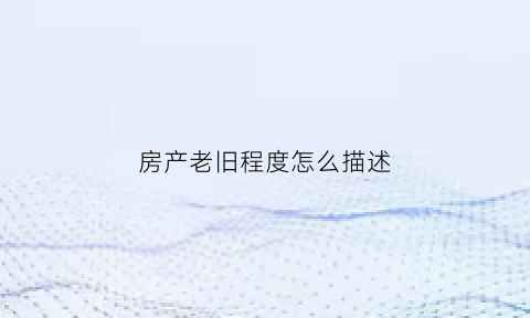 房产老旧程度怎么描述(房产老旧程度怎么描述好)