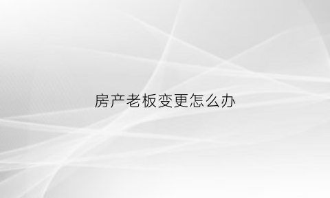 房产老板变更怎么办(房地产公司换法人对业主有什么影响)