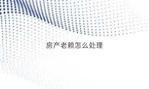 房产老赖怎么处理(房产老赖怎么处理最有效)
