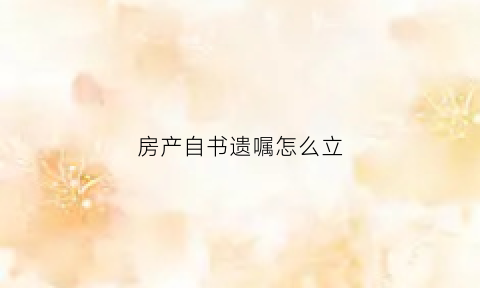 房产自书遗嘱怎么立(简单的房产自书遗嘱范文)