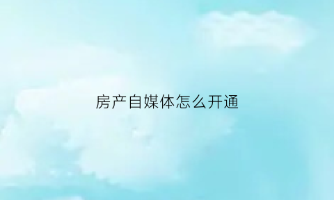 房产自媒体怎么开通(房产自媒体怎么做)